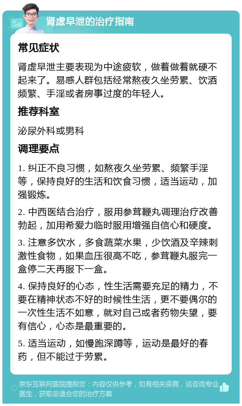 肾虚早泄的治疗指南 常见症状 肾虚早泄主要表现为中途疲软，做着做着就硬不起来了。易感人群包括经常熬夜久坐劳累、饮酒频繁、手淫或者房事过度的年轻人。 推荐科室 泌尿外科或男科 调理要点 1. 纠正不良习惯，如熬夜久坐劳累、频繁手淫等，保持良好的生活和饮食习惯，适当运动，加强锻炼。 2. 中西医结合治疗，服用参茸鞭丸调理治疗改善勃起，加用希爱力临时服用增强自信心和硬度。 3. 注意多饮水，多食蔬菜水果，少饮酒及辛辣刺激性食物，如果血压很高不吃，参茸鞭丸服完一盒停二天再服下一盒。 4. 保持良好的心态，性生活需要充足的精力，不要在精神状态不好的时候性生活，更不要偶尔的一次性生活不如意，就对自己或者药物失望，要有信心，心态是最重要的。 5. 适当运动，如慢跑深蹲等，运动是最好的春药，但不能过于劳累。