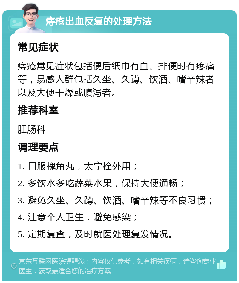 痔疮出血反复的处理方法 常见症状 痔疮常见症状包括便后纸巾有血、排便时有疼痛等，易感人群包括久坐、久蹲、饮酒、嗜辛辣者以及大便干燥或腹泻者。 推荐科室 肛肠科 调理要点 1. 口服槐角丸，太宁栓外用； 2. 多饮水多吃蔬菜水果，保持大便通畅； 3. 避免久坐、久蹲、饮酒、嗜辛辣等不良习惯； 4. 注意个人卫生，避免感染； 5. 定期复查，及时就医处理复发情况。