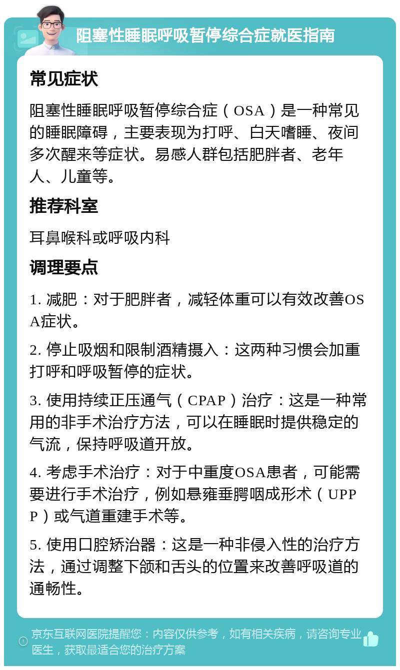 阻塞性睡眠呼吸暂停综合症就医指南 常见症状 阻塞性睡眠呼吸暂停综合症（OSA）是一种常见的睡眠障碍，主要表现为打呼、白天嗜睡、夜间多次醒来等症状。易感人群包括肥胖者、老年人、儿童等。 推荐科室 耳鼻喉科或呼吸内科 调理要点 1. 减肥：对于肥胖者，减轻体重可以有效改善OSA症状。 2. 停止吸烟和限制酒精摄入：这两种习惯会加重打呼和呼吸暂停的症状。 3. 使用持续正压通气（CPAP）治疗：这是一种常用的非手术治疗方法，可以在睡眠时提供稳定的气流，保持呼吸道开放。 4. 考虑手术治疗：对于中重度OSA患者，可能需要进行手术治疗，例如悬雍垂腭咽成形术（UPPP）或气道重建手术等。 5. 使用口腔矫治器：这是一种非侵入性的治疗方法，通过调整下颌和舌头的位置来改善呼吸道的通畅性。