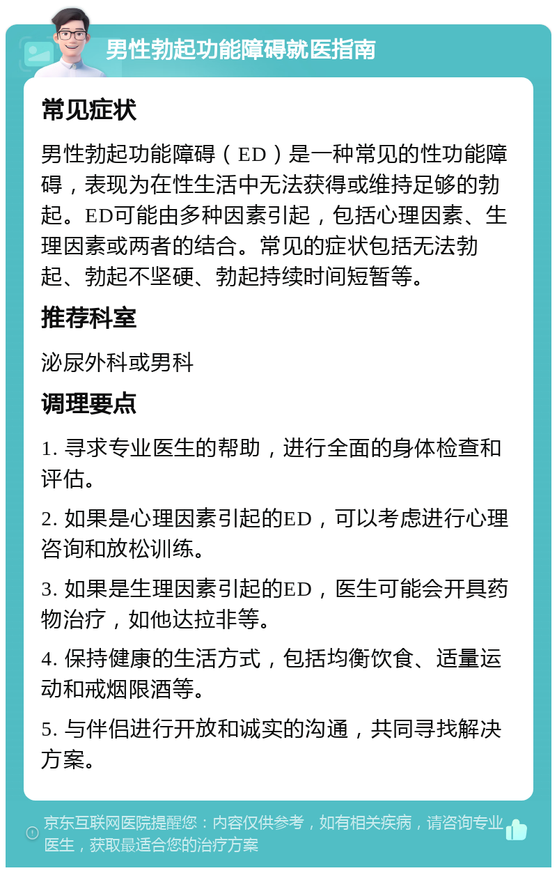 男性勃起功能障碍就医指南 常见症状 男性勃起功能障碍（ED）是一种常见的性功能障碍，表现为在性生活中无法获得或维持足够的勃起。ED可能由多种因素引起，包括心理因素、生理因素或两者的结合。常见的症状包括无法勃起、勃起不坚硬、勃起持续时间短暂等。 推荐科室 泌尿外科或男科 调理要点 1. 寻求专业医生的帮助，进行全面的身体检查和评估。 2. 如果是心理因素引起的ED，可以考虑进行心理咨询和放松训练。 3. 如果是生理因素引起的ED，医生可能会开具药物治疗，如他达拉非等。 4. 保持健康的生活方式，包括均衡饮食、适量运动和戒烟限酒等。 5. 与伴侣进行开放和诚实的沟通，共同寻找解决方案。