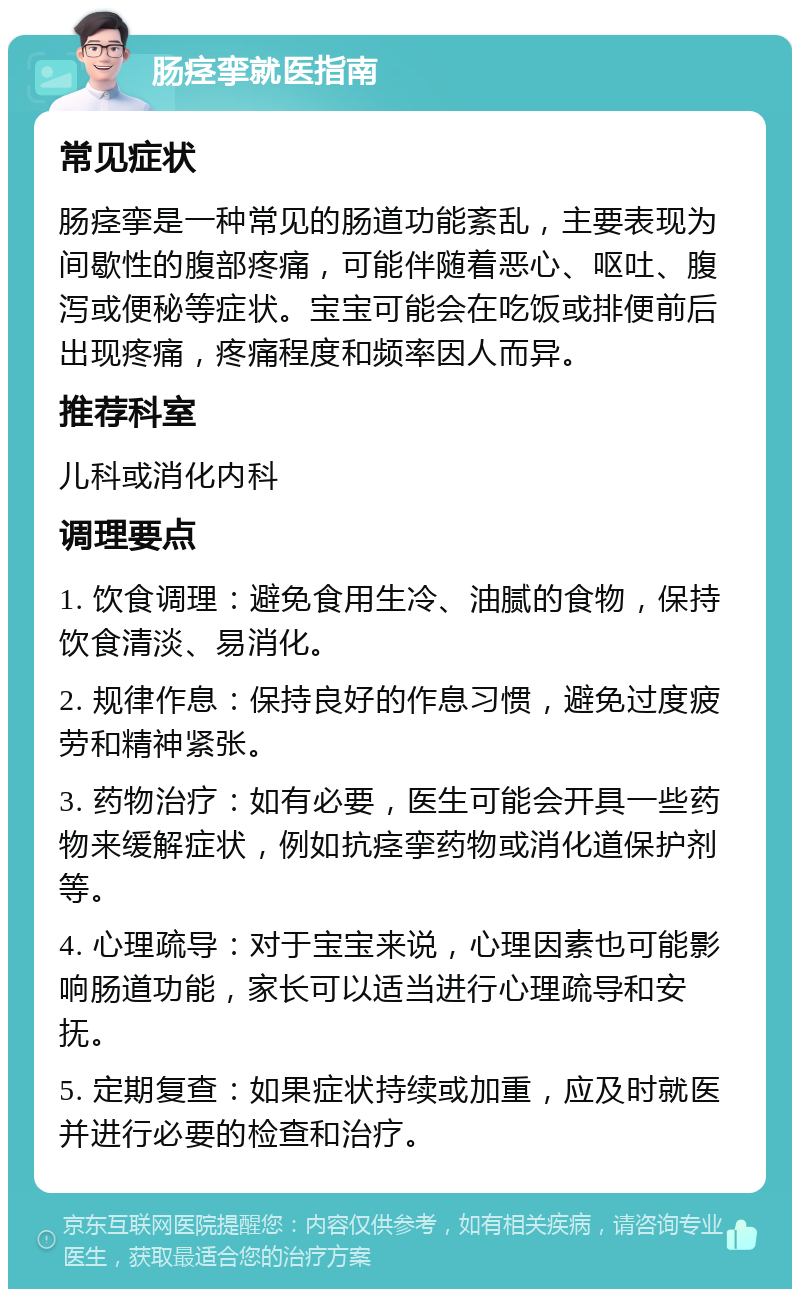 肠痉挛就医指南 常见症状 肠痉挛是一种常见的肠道功能紊乱，主要表现为间歇性的腹部疼痛，可能伴随着恶心、呕吐、腹泻或便秘等症状。宝宝可能会在吃饭或排便前后出现疼痛，疼痛程度和频率因人而异。 推荐科室 儿科或消化内科 调理要点 1. 饮食调理：避免食用生冷、油腻的食物，保持饮食清淡、易消化。 2. 规律作息：保持良好的作息习惯，避免过度疲劳和精神紧张。 3. 药物治疗：如有必要，医生可能会开具一些药物来缓解症状，例如抗痉挛药物或消化道保护剂等。 4. 心理疏导：对于宝宝来说，心理因素也可能影响肠道功能，家长可以适当进行心理疏导和安抚。 5. 定期复查：如果症状持续或加重，应及时就医并进行必要的检查和治疗。