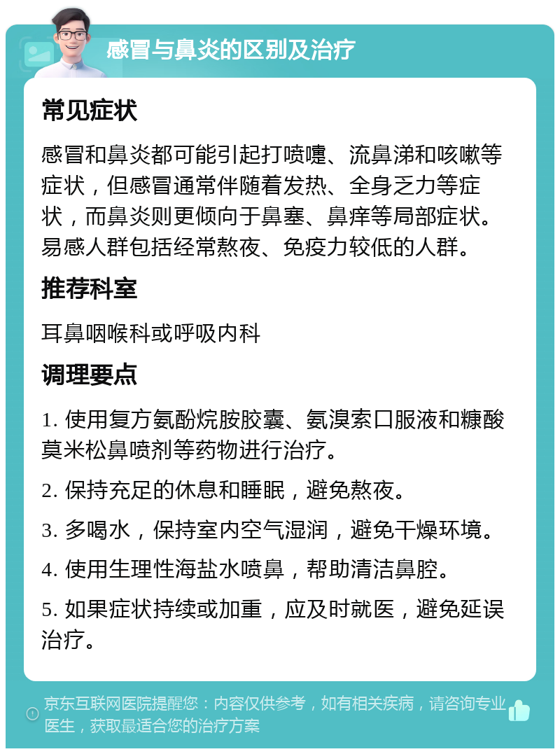 感冒与鼻炎的区别及治疗 常见症状 感冒和鼻炎都可能引起打喷嚏、流鼻涕和咳嗽等症状，但感冒通常伴随着发热、全身乏力等症状，而鼻炎则更倾向于鼻塞、鼻痒等局部症状。易感人群包括经常熬夜、免疫力较低的人群。 推荐科室 耳鼻咽喉科或呼吸内科 调理要点 1. 使用复方氨酚烷胺胶囊、氨溴索口服液和糠酸莫米松鼻喷剂等药物进行治疗。 2. 保持充足的休息和睡眠，避免熬夜。 3. 多喝水，保持室内空气湿润，避免干燥环境。 4. 使用生理性海盐水喷鼻，帮助清洁鼻腔。 5. 如果症状持续或加重，应及时就医，避免延误治疗。