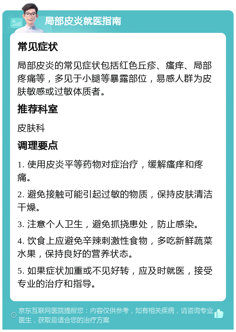 局部皮炎就医指南 常见症状 局部皮炎的常见症状包括红色丘疹、瘙痒、局部疼痛等，多见于小腿等暴露部位，易感人群为皮肤敏感或过敏体质者。 推荐科室 皮肤科 调理要点 1. 使用皮炎平等药物对症治疗，缓解瘙痒和疼痛。 2. 避免接触可能引起过敏的物质，保持皮肤清洁干燥。 3. 注意个人卫生，避免抓挠患处，防止感染。 4. 饮食上应避免辛辣刺激性食物，多吃新鲜蔬菜水果，保持良好的营养状态。 5. 如果症状加重或不见好转，应及时就医，接受专业的治疗和指导。