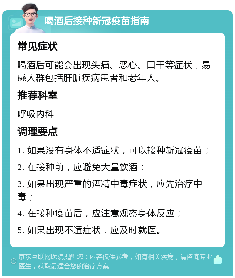 喝酒后接种新冠疫苗指南 常见症状 喝酒后可能会出现头痛、恶心、口干等症状，易感人群包括肝脏疾病患者和老年人。 推荐科室 呼吸内科 调理要点 1. 如果没有身体不适症状，可以接种新冠疫苗； 2. 在接种前，应避免大量饮酒； 3. 如果出现严重的酒精中毒症状，应先治疗中毒； 4. 在接种疫苗后，应注意观察身体反应； 5. 如果出现不适症状，应及时就医。