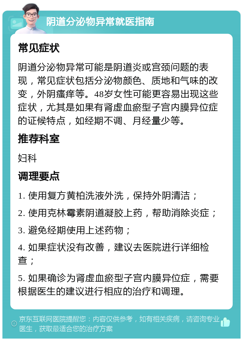 阴道分泌物异常就医指南 常见症状 阴道分泌物异常可能是阴道炎或宫颈问题的表现，常见症状包括分泌物颜色、质地和气味的改变，外阴瘙痒等。48岁女性可能更容易出现这些症状，尤其是如果有肾虚血瘀型子宫内膜异位症的证候特点，如经期不调、月经量少等。 推荐科室 妇科 调理要点 1. 使用复方黄柏洗液外洗，保持外阴清洁； 2. 使用克林霉素阴道凝胶上药，帮助消除炎症； 3. 避免经期使用上述药物； 4. 如果症状没有改善，建议去医院进行详细检查； 5. 如果确诊为肾虚血瘀型子宫内膜异位症，需要根据医生的建议进行相应的治疗和调理。