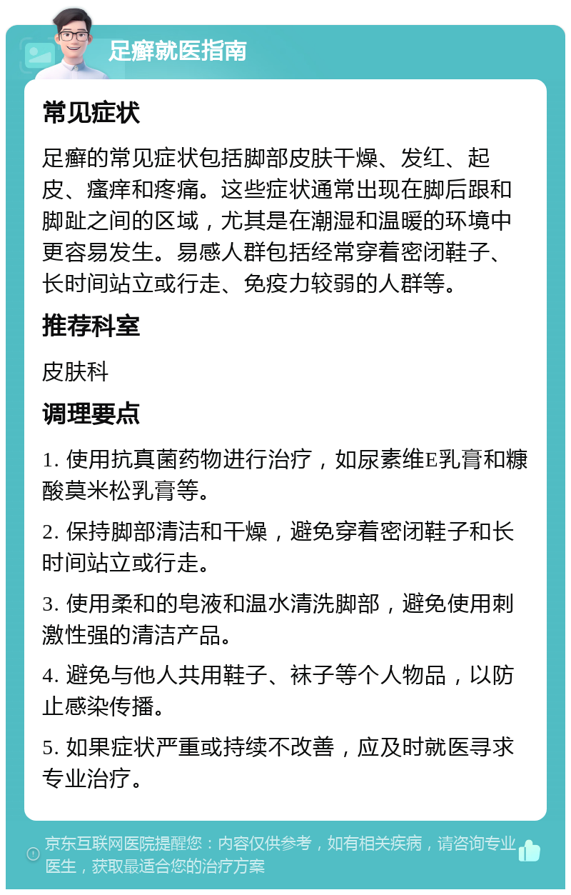 足癣就医指南 常见症状 足癣的常见症状包括脚部皮肤干燥、发红、起皮、瘙痒和疼痛。这些症状通常出现在脚后跟和脚趾之间的区域，尤其是在潮湿和温暖的环境中更容易发生。易感人群包括经常穿着密闭鞋子、长时间站立或行走、免疫力较弱的人群等。 推荐科室 皮肤科 调理要点 1. 使用抗真菌药物进行治疗，如尿素维E乳膏和糠酸莫米松乳膏等。 2. 保持脚部清洁和干燥，避免穿着密闭鞋子和长时间站立或行走。 3. 使用柔和的皂液和温水清洗脚部，避免使用刺激性强的清洁产品。 4. 避免与他人共用鞋子、袜子等个人物品，以防止感染传播。 5. 如果症状严重或持续不改善，应及时就医寻求专业治疗。