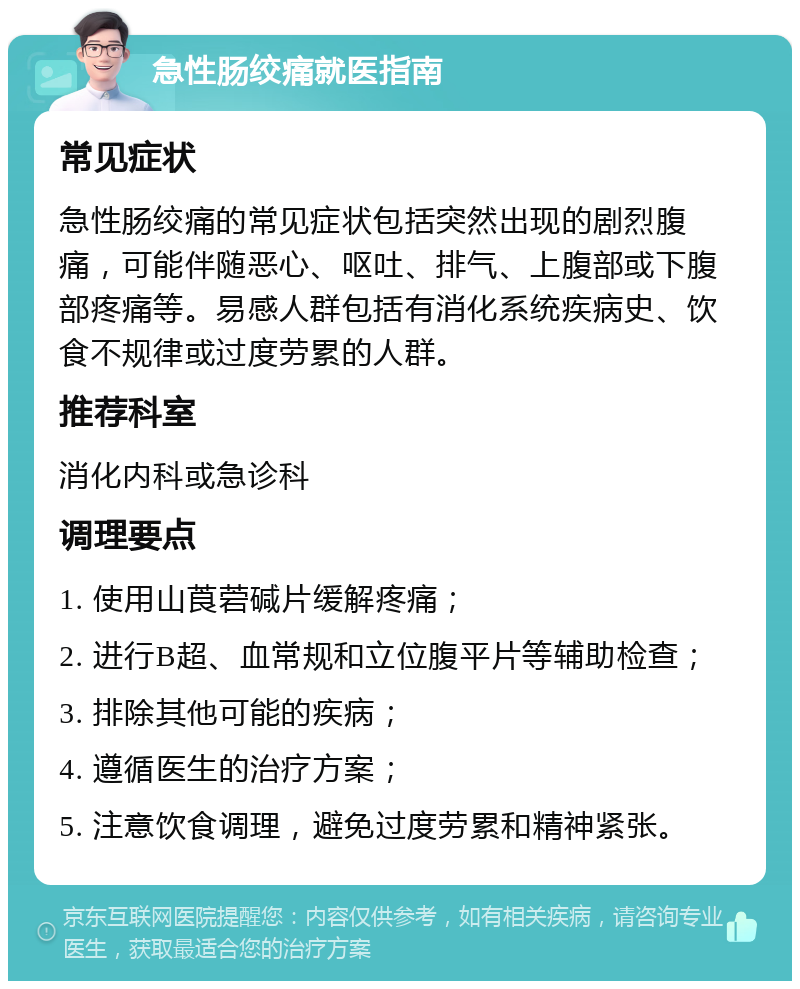 急性肠绞痛就医指南 常见症状 急性肠绞痛的常见症状包括突然出现的剧烈腹痛，可能伴随恶心、呕吐、排气、上腹部或下腹部疼痛等。易感人群包括有消化系统疾病史、饮食不规律或过度劳累的人群。 推荐科室 消化内科或急诊科 调理要点 1. 使用山莨菪碱片缓解疼痛； 2. 进行B超、血常规和立位腹平片等辅助检查； 3. 排除其他可能的疾病； 4. 遵循医生的治疗方案； 5. 注意饮食调理，避免过度劳累和精神紧张。