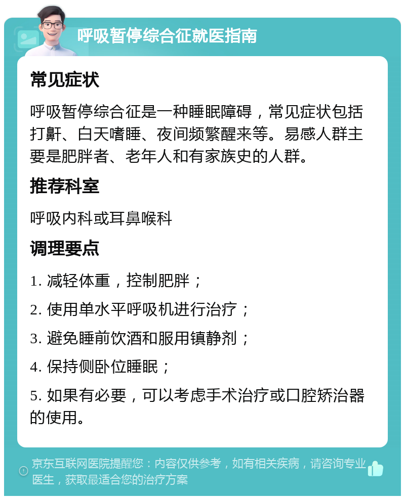 呼吸暂停综合征就医指南 常见症状 呼吸暂停综合征是一种睡眠障碍，常见症状包括打鼾、白天嗜睡、夜间频繁醒来等。易感人群主要是肥胖者、老年人和有家族史的人群。 推荐科室 呼吸内科或耳鼻喉科 调理要点 1. 减轻体重，控制肥胖； 2. 使用单水平呼吸机进行治疗； 3. 避免睡前饮酒和服用镇静剂； 4. 保持侧卧位睡眠； 5. 如果有必要，可以考虑手术治疗或口腔矫治器的使用。