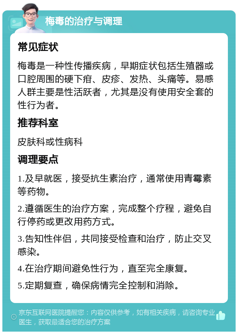 梅毒的治疗与调理 常见症状 梅毒是一种性传播疾病，早期症状包括生殖器或口腔周围的硬下疳、皮疹、发热、头痛等。易感人群主要是性活跃者，尤其是没有使用安全套的性行为者。 推荐科室 皮肤科或性病科 调理要点 1.及早就医，接受抗生素治疗，通常使用青霉素等药物。 2.遵循医生的治疗方案，完成整个疗程，避免自行停药或更改用药方式。 3.告知性伴侣，共同接受检查和治疗，防止交叉感染。 4.在治疗期间避免性行为，直至完全康复。 5.定期复查，确保病情完全控制和消除。