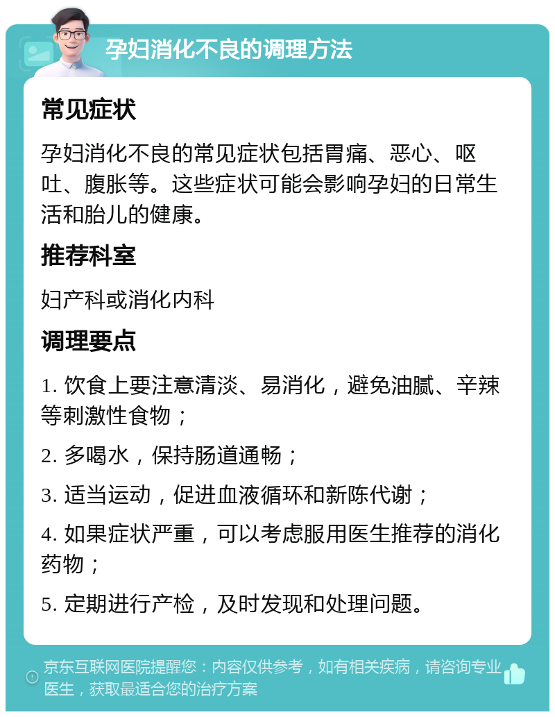 孕妇消化不良的调理方法 常见症状 孕妇消化不良的常见症状包括胃痛、恶心、呕吐、腹胀等。这些症状可能会影响孕妇的日常生活和胎儿的健康。 推荐科室 妇产科或消化内科 调理要点 1. 饮食上要注意清淡、易消化，避免油腻、辛辣等刺激性食物； 2. 多喝水，保持肠道通畅； 3. 适当运动，促进血液循环和新陈代谢； 4. 如果症状严重，可以考虑服用医生推荐的消化药物； 5. 定期进行产检，及时发现和处理问题。