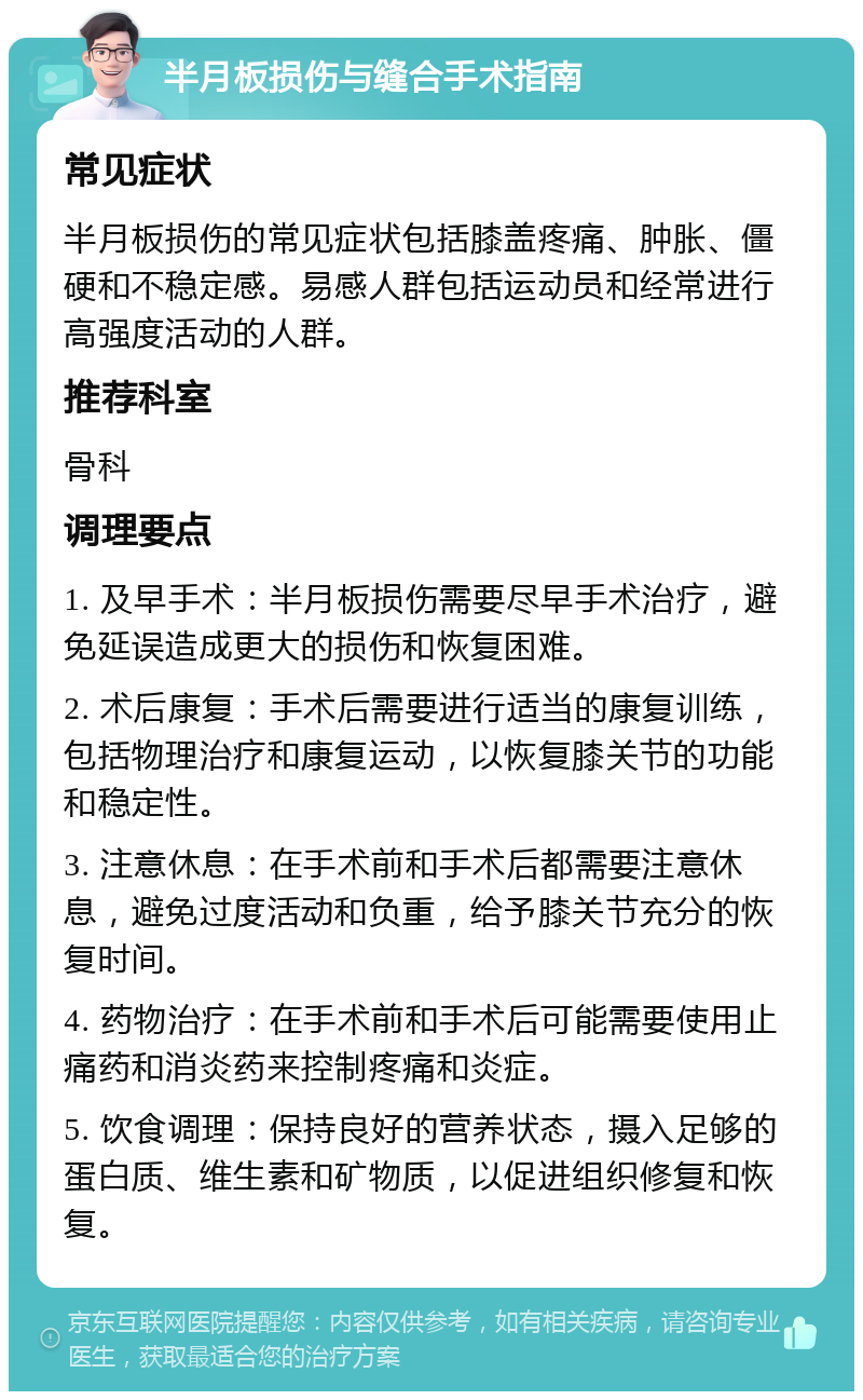 半月板损伤与缝合手术指南 常见症状 半月板损伤的常见症状包括膝盖疼痛、肿胀、僵硬和不稳定感。易感人群包括运动员和经常进行高强度活动的人群。 推荐科室 骨科 调理要点 1. 及早手术：半月板损伤需要尽早手术治疗，避免延误造成更大的损伤和恢复困难。 2. 术后康复：手术后需要进行适当的康复训练，包括物理治疗和康复运动，以恢复膝关节的功能和稳定性。 3. 注意休息：在手术前和手术后都需要注意休息，避免过度活动和负重，给予膝关节充分的恢复时间。 4. 药物治疗：在手术前和手术后可能需要使用止痛药和消炎药来控制疼痛和炎症。 5. 饮食调理：保持良好的营养状态，摄入足够的蛋白质、维生素和矿物质，以促进组织修复和恢复。