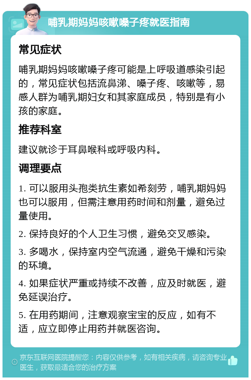 哺乳期妈妈咳嗽嗓子疼就医指南 常见症状 哺乳期妈妈咳嗽嗓子疼可能是上呼吸道感染引起的，常见症状包括流鼻涕、嗓子疼、咳嗽等，易感人群为哺乳期妇女和其家庭成员，特别是有小孩的家庭。 推荐科室 建议就诊于耳鼻喉科或呼吸内科。 调理要点 1. 可以服用头孢类抗生素如希刻劳，哺乳期妈妈也可以服用，但需注意用药时间和剂量，避免过量使用。 2. 保持良好的个人卫生习惯，避免交叉感染。 3. 多喝水，保持室内空气流通，避免干燥和污染的环境。 4. 如果症状严重或持续不改善，应及时就医，避免延误治疗。 5. 在用药期间，注意观察宝宝的反应，如有不适，应立即停止用药并就医咨询。