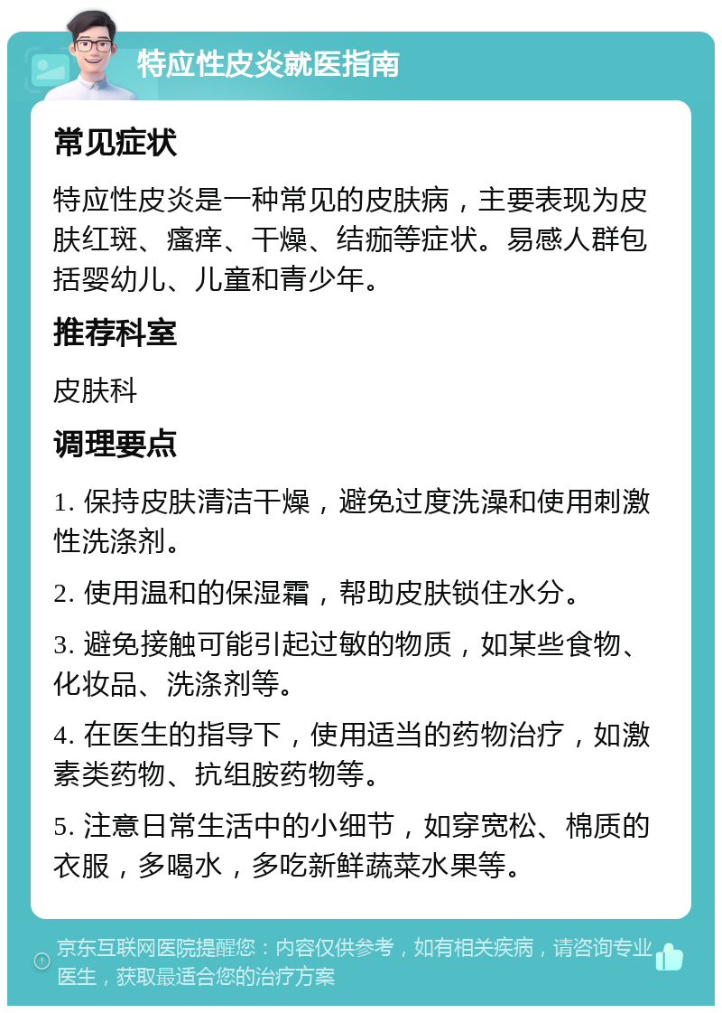 特应性皮炎就医指南 常见症状 特应性皮炎是一种常见的皮肤病，主要表现为皮肤红斑、瘙痒、干燥、结痂等症状。易感人群包括婴幼儿、儿童和青少年。 推荐科室 皮肤科 调理要点 1. 保持皮肤清洁干燥，避免过度洗澡和使用刺激性洗涤剂。 2. 使用温和的保湿霜，帮助皮肤锁住水分。 3. 避免接触可能引起过敏的物质，如某些食物、化妆品、洗涤剂等。 4. 在医生的指导下，使用适当的药物治疗，如激素类药物、抗组胺药物等。 5. 注意日常生活中的小细节，如穿宽松、棉质的衣服，多喝水，多吃新鲜蔬菜水果等。