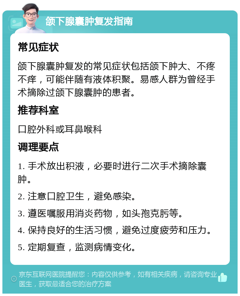 颌下腺囊肿复发指南 常见症状 颌下腺囊肿复发的常见症状包括颌下肿大、不疼不痒，可能伴随有液体积聚。易感人群为曾经手术摘除过颌下腺囊肿的患者。 推荐科室 口腔外科或耳鼻喉科 调理要点 1. 手术放出积液，必要时进行二次手术摘除囊肿。 2. 注意口腔卫生，避免感染。 3. 遵医嘱服用消炎药物，如头孢克肟等。 4. 保持良好的生活习惯，避免过度疲劳和压力。 5. 定期复查，监测病情变化。