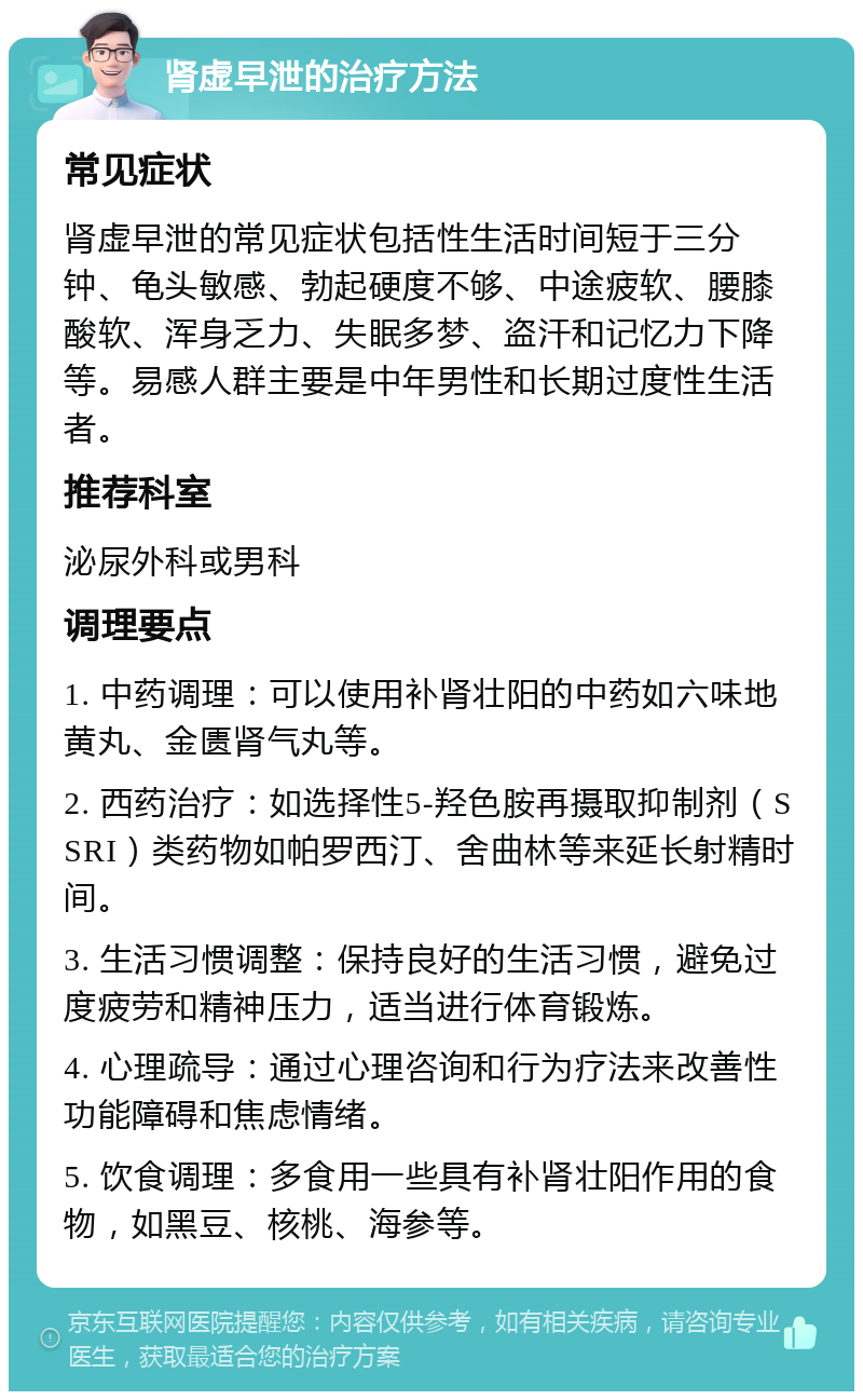 肾虚早泄的治疗方法 常见症状 肾虚早泄的常见症状包括性生活时间短于三分钟、龟头敏感、勃起硬度不够、中途疲软、腰膝酸软、浑身乏力、失眠多梦、盗汗和记忆力下降等。易感人群主要是中年男性和长期过度性生活者。 推荐科室 泌尿外科或男科 调理要点 1. 中药调理：可以使用补肾壮阳的中药如六味地黄丸、金匮肾气丸等。 2. 西药治疗：如选择性5-羟色胺再摄取抑制剂（SSRI）类药物如帕罗西汀、舍曲林等来延长射精时间。 3. 生活习惯调整：保持良好的生活习惯，避免过度疲劳和精神压力，适当进行体育锻炼。 4. 心理疏导：通过心理咨询和行为疗法来改善性功能障碍和焦虑情绪。 5. 饮食调理：多食用一些具有补肾壮阳作用的食物，如黑豆、核桃、海参等。