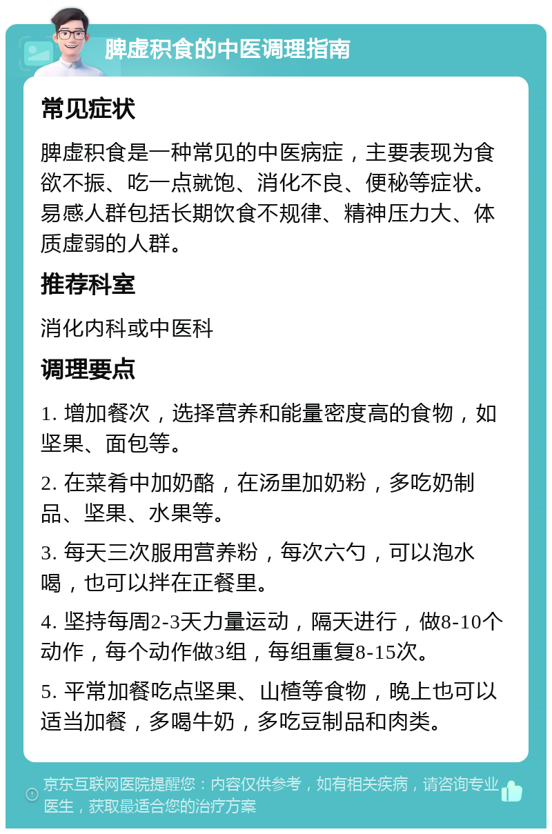 脾虚积食的中医调理指南 常见症状 脾虚积食是一种常见的中医病症，主要表现为食欲不振、吃一点就饱、消化不良、便秘等症状。易感人群包括长期饮食不规律、精神压力大、体质虚弱的人群。 推荐科室 消化内科或中医科 调理要点 1. 增加餐次，选择营养和能量密度高的食物，如坚果、面包等。 2. 在菜肴中加奶酪，在汤里加奶粉，多吃奶制品、坚果、水果等。 3. 每天三次服用营养粉，每次六勺，可以泡水喝，也可以拌在正餐里。 4. 坚持每周2-3天力量运动，隔天进行，做8-10个动作，每个动作做3组，每组重复8-15次。 5. 平常加餐吃点坚果、山楂等食物，晚上也可以适当加餐，多喝牛奶，多吃豆制品和肉类。