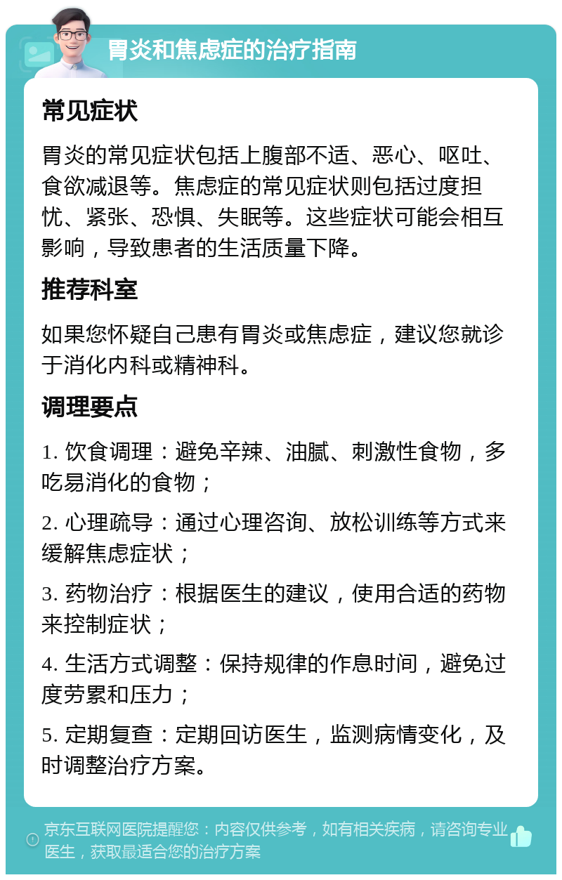 胃炎和焦虑症的治疗指南 常见症状 胃炎的常见症状包括上腹部不适、恶心、呕吐、食欲减退等。焦虑症的常见症状则包括过度担忧、紧张、恐惧、失眠等。这些症状可能会相互影响，导致患者的生活质量下降。 推荐科室 如果您怀疑自己患有胃炎或焦虑症，建议您就诊于消化内科或精神科。 调理要点 1. 饮食调理：避免辛辣、油腻、刺激性食物，多吃易消化的食物； 2. 心理疏导：通过心理咨询、放松训练等方式来缓解焦虑症状； 3. 药物治疗：根据医生的建议，使用合适的药物来控制症状； 4. 生活方式调整：保持规律的作息时间，避免过度劳累和压力； 5. 定期复查：定期回访医生，监测病情变化，及时调整治疗方案。