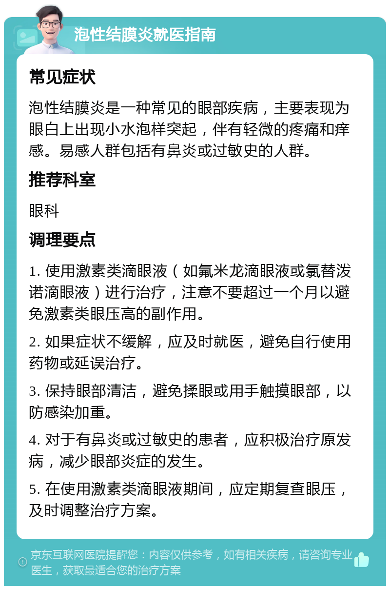 泡性结膜炎就医指南 常见症状 泡性结膜炎是一种常见的眼部疾病，主要表现为眼白上出现小水泡样突起，伴有轻微的疼痛和痒感。易感人群包括有鼻炎或过敏史的人群。 推荐科室 眼科 调理要点 1. 使用激素类滴眼液（如氟米龙滴眼液或氯替泼诺滴眼液）进行治疗，注意不要超过一个月以避免激素类眼压高的副作用。 2. 如果症状不缓解，应及时就医，避免自行使用药物或延误治疗。 3. 保持眼部清洁，避免揉眼或用手触摸眼部，以防感染加重。 4. 对于有鼻炎或过敏史的患者，应积极治疗原发病，减少眼部炎症的发生。 5. 在使用激素类滴眼液期间，应定期复查眼压，及时调整治疗方案。