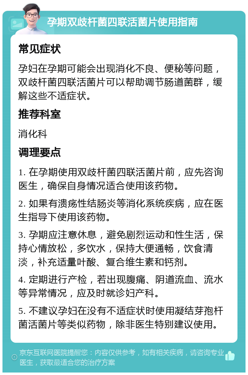 孕期双歧杆菌四联活菌片使用指南 常见症状 孕妇在孕期可能会出现消化不良、便秘等问题，双歧杆菌四联活菌片可以帮助调节肠道菌群，缓解这些不适症状。 推荐科室 消化科 调理要点 1. 在孕期使用双歧杆菌四联活菌片前，应先咨询医生，确保自身情况适合使用该药物。 2. 如果有溃疡性结肠炎等消化系统疾病，应在医生指导下使用该药物。 3. 孕期应注意休息，避免剧烈运动和性生活，保持心情放松，多饮水，保持大便通畅，饮食清淡，补充适量叶酸、复合维生素和钙剂。 4. 定期进行产检，若出现腹痛、阴道流血、流水等异常情况，应及时就诊妇产科。 5. 不建议孕妇在没有不适症状时使用凝结芽孢杆菌活菌片等类似药物，除非医生特别建议使用。