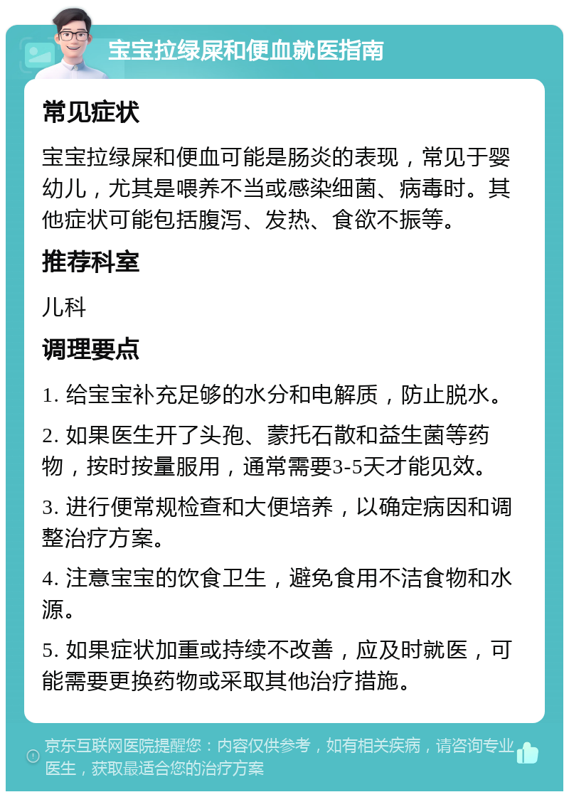 宝宝拉绿屎和便血就医指南 常见症状 宝宝拉绿屎和便血可能是肠炎的表现，常见于婴幼儿，尤其是喂养不当或感染细菌、病毒时。其他症状可能包括腹泻、发热、食欲不振等。 推荐科室 儿科 调理要点 1. 给宝宝补充足够的水分和电解质，防止脱水。 2. 如果医生开了头孢、蒙托石散和益生菌等药物，按时按量服用，通常需要3-5天才能见效。 3. 进行便常规检查和大便培养，以确定病因和调整治疗方案。 4. 注意宝宝的饮食卫生，避免食用不洁食物和水源。 5. 如果症状加重或持续不改善，应及时就医，可能需要更换药物或采取其他治疗措施。