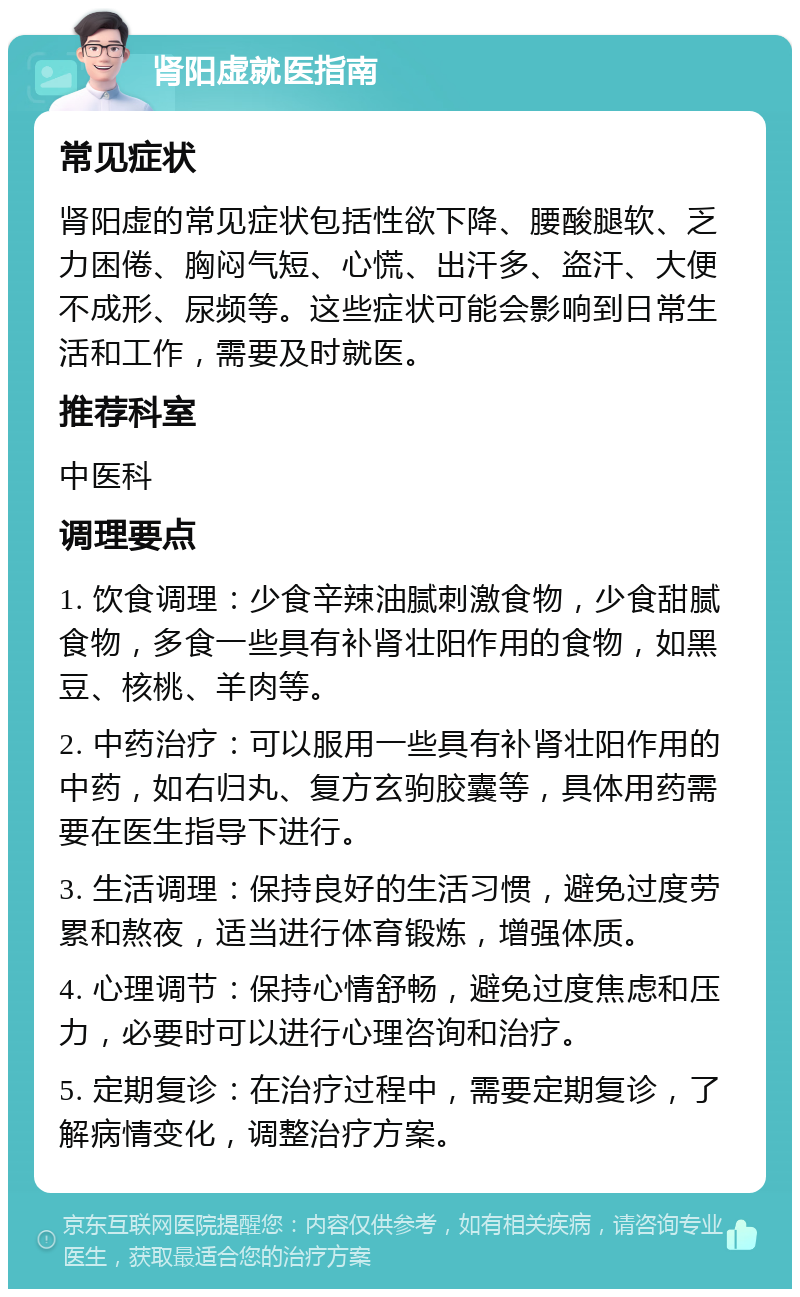 肾阳虚就医指南 常见症状 肾阳虚的常见症状包括性欲下降、腰酸腿软、乏力困倦、胸闷气短、心慌、出汗多、盗汗、大便不成形、尿频等。这些症状可能会影响到日常生活和工作，需要及时就医。 推荐科室 中医科 调理要点 1. 饮食调理：少食辛辣油腻刺激食物，少食甜腻食物，多食一些具有补肾壮阳作用的食物，如黑豆、核桃、羊肉等。 2. 中药治疗：可以服用一些具有补肾壮阳作用的中药，如右归丸、复方玄驹胶囊等，具体用药需要在医生指导下进行。 3. 生活调理：保持良好的生活习惯，避免过度劳累和熬夜，适当进行体育锻炼，增强体质。 4. 心理调节：保持心情舒畅，避免过度焦虑和压力，必要时可以进行心理咨询和治疗。 5. 定期复诊：在治疗过程中，需要定期复诊，了解病情变化，调整治疗方案。