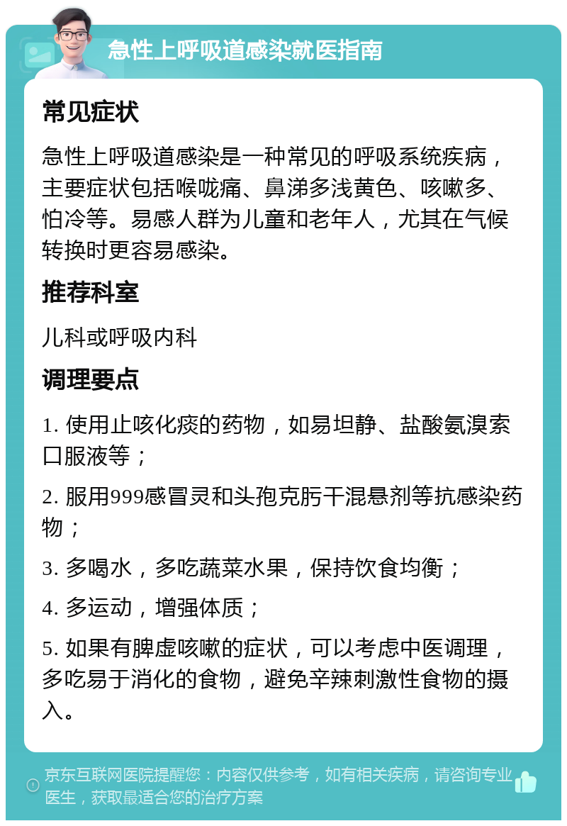 急性上呼吸道感染就医指南 常见症状 急性上呼吸道感染是一种常见的呼吸系统疾病，主要症状包括喉咙痛、鼻涕多浅黄色、咳嗽多、怕冷等。易感人群为儿童和老年人，尤其在气候转换时更容易感染。 推荐科室 儿科或呼吸内科 调理要点 1. 使用止咳化痰的药物，如易坦静、盐酸氨溴索口服液等； 2. 服用999感冒灵和头孢克肟干混悬剂等抗感染药物； 3. 多喝水，多吃蔬菜水果，保持饮食均衡； 4. 多运动，增强体质； 5. 如果有脾虚咳嗽的症状，可以考虑中医调理，多吃易于消化的食物，避免辛辣刺激性食物的摄入。