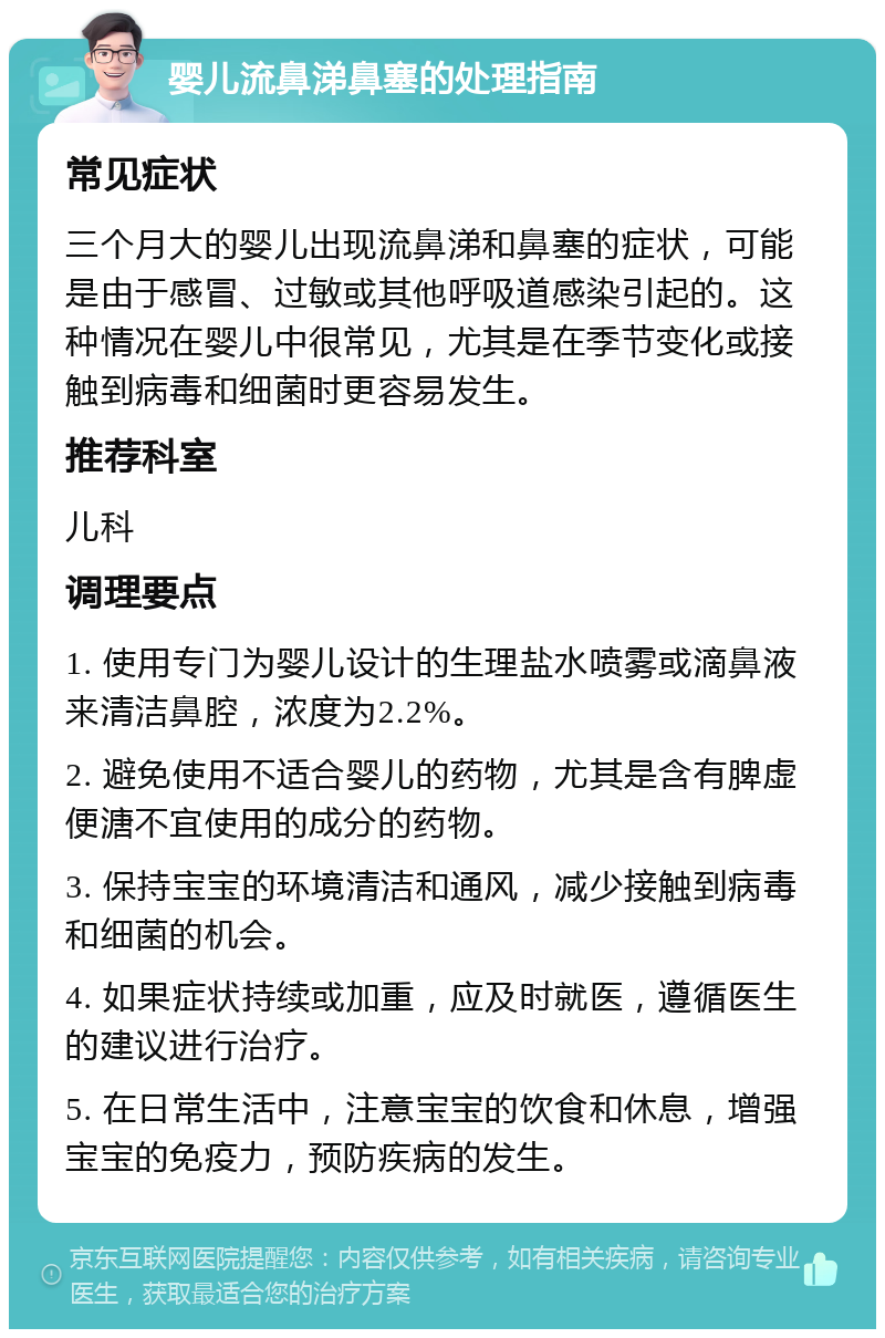 婴儿流鼻涕鼻塞的处理指南 常见症状 三个月大的婴儿出现流鼻涕和鼻塞的症状，可能是由于感冒、过敏或其他呼吸道感染引起的。这种情况在婴儿中很常见，尤其是在季节变化或接触到病毒和细菌时更容易发生。 推荐科室 儿科 调理要点 1. 使用专门为婴儿设计的生理盐水喷雾或滴鼻液来清洁鼻腔，浓度为2.2%。 2. 避免使用不适合婴儿的药物，尤其是含有脾虚便溏不宜使用的成分的药物。 3. 保持宝宝的环境清洁和通风，减少接触到病毒和细菌的机会。 4. 如果症状持续或加重，应及时就医，遵循医生的建议进行治疗。 5. 在日常生活中，注意宝宝的饮食和休息，增强宝宝的免疫力，预防疾病的发生。