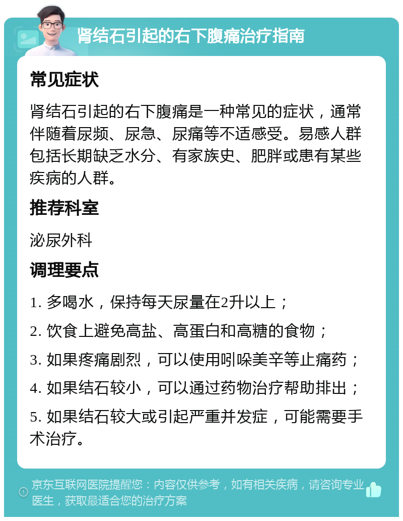 肾结石引起的右下腹痛治疗指南 常见症状 肾结石引起的右下腹痛是一种常见的症状，通常伴随着尿频、尿急、尿痛等不适感受。易感人群包括长期缺乏水分、有家族史、肥胖或患有某些疾病的人群。 推荐科室 泌尿外科 调理要点 1. 多喝水，保持每天尿量在2升以上； 2. 饮食上避免高盐、高蛋白和高糖的食物； 3. 如果疼痛剧烈，可以使用吲哚美辛等止痛药； 4. 如果结石较小，可以通过药物治疗帮助排出； 5. 如果结石较大或引起严重并发症，可能需要手术治疗。