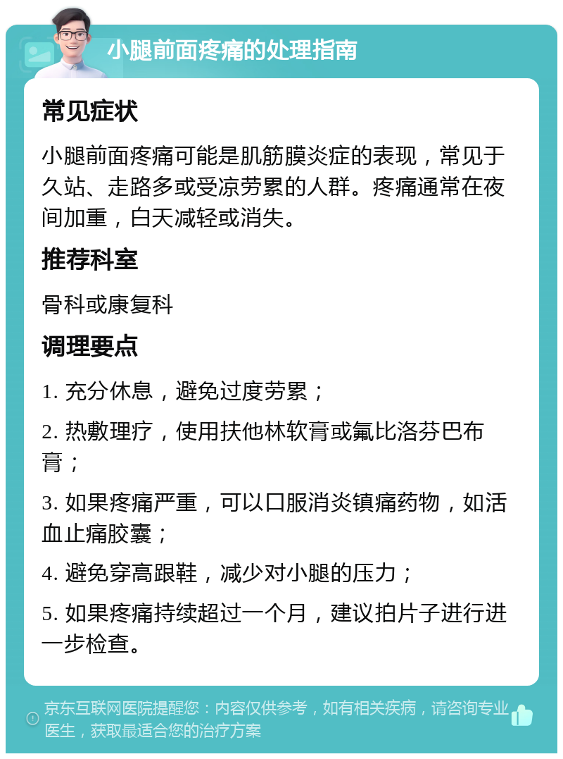 小腿前面疼痛的处理指南 常见症状 小腿前面疼痛可能是肌筋膜炎症的表现，常见于久站、走路多或受凉劳累的人群。疼痛通常在夜间加重，白天减轻或消失。 推荐科室 骨科或康复科 调理要点 1. 充分休息，避免过度劳累； 2. 热敷理疗，使用扶他林软膏或氟比洛芬巴布膏； 3. 如果疼痛严重，可以口服消炎镇痛药物，如活血止痛胶囊； 4. 避免穿高跟鞋，减少对小腿的压力； 5. 如果疼痛持续超过一个月，建议拍片子进行进一步检查。