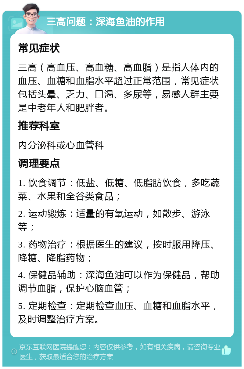 三高问题：深海鱼油的作用 常见症状 三高（高血压、高血糖、高血脂）是指人体内的血压、血糖和血脂水平超过正常范围，常见症状包括头晕、乏力、口渴、多尿等，易感人群主要是中老年人和肥胖者。 推荐科室 内分泌科或心血管科 调理要点 1. 饮食调节：低盐、低糖、低脂肪饮食，多吃蔬菜、水果和全谷类食品； 2. 运动锻炼：适量的有氧运动，如散步、游泳等； 3. 药物治疗：根据医生的建议，按时服用降压、降糖、降脂药物； 4. 保健品辅助：深海鱼油可以作为保健品，帮助调节血脂，保护心脑血管； 5. 定期检查：定期检查血压、血糖和血脂水平，及时调整治疗方案。