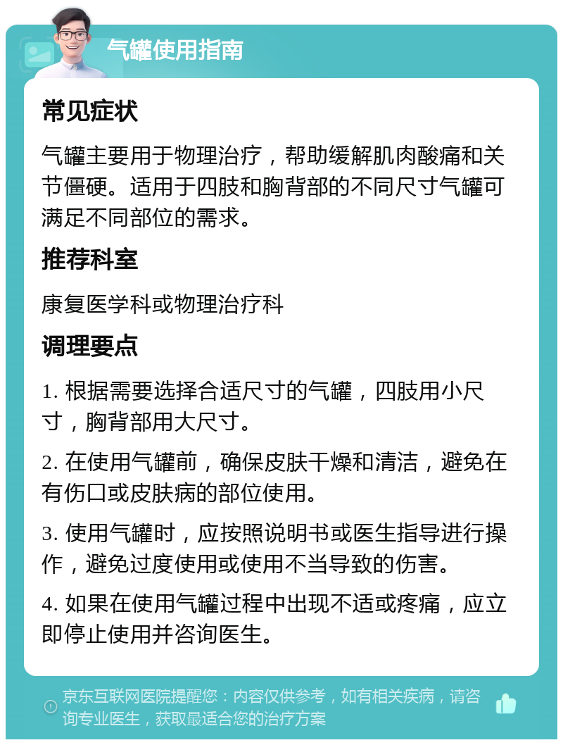 气罐使用指南 常见症状 气罐主要用于物理治疗，帮助缓解肌肉酸痛和关节僵硬。适用于四肢和胸背部的不同尺寸气罐可满足不同部位的需求。 推荐科室 康复医学科或物理治疗科 调理要点 1. 根据需要选择合适尺寸的气罐，四肢用小尺寸，胸背部用大尺寸。 2. 在使用气罐前，确保皮肤干燥和清洁，避免在有伤口或皮肤病的部位使用。 3. 使用气罐时，应按照说明书或医生指导进行操作，避免过度使用或使用不当导致的伤害。 4. 如果在使用气罐过程中出现不适或疼痛，应立即停止使用并咨询医生。