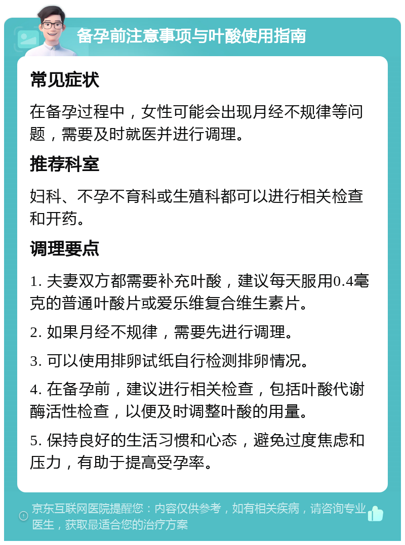 备孕前注意事项与叶酸使用指南 常见症状 在备孕过程中，女性可能会出现月经不规律等问题，需要及时就医并进行调理。 推荐科室 妇科、不孕不育科或生殖科都可以进行相关检查和开药。 调理要点 1. 夫妻双方都需要补充叶酸，建议每天服用0.4毫克的普通叶酸片或爱乐维复合维生素片。 2. 如果月经不规律，需要先进行调理。 3. 可以使用排卵试纸自行检测排卵情况。 4. 在备孕前，建议进行相关检查，包括叶酸代谢酶活性检查，以便及时调整叶酸的用量。 5. 保持良好的生活习惯和心态，避免过度焦虑和压力，有助于提高受孕率。