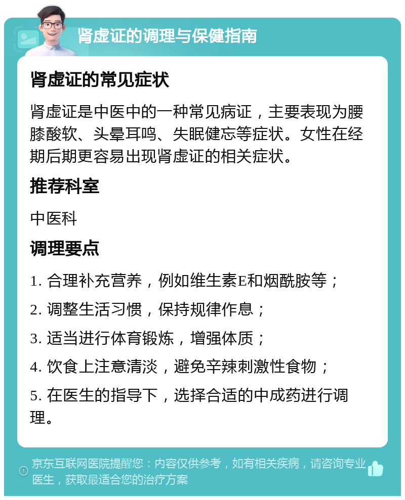 肾虚证的调理与保健指南 肾虚证的常见症状 肾虚证是中医中的一种常见病证，主要表现为腰膝酸软、头晕耳鸣、失眠健忘等症状。女性在经期后期更容易出现肾虚证的相关症状。 推荐科室 中医科 调理要点 1. 合理补充营养，例如维生素E和烟酰胺等； 2. 调整生活习惯，保持规律作息； 3. 适当进行体育锻炼，增强体质； 4. 饮食上注意清淡，避免辛辣刺激性食物； 5. 在医生的指导下，选择合适的中成药进行调理。