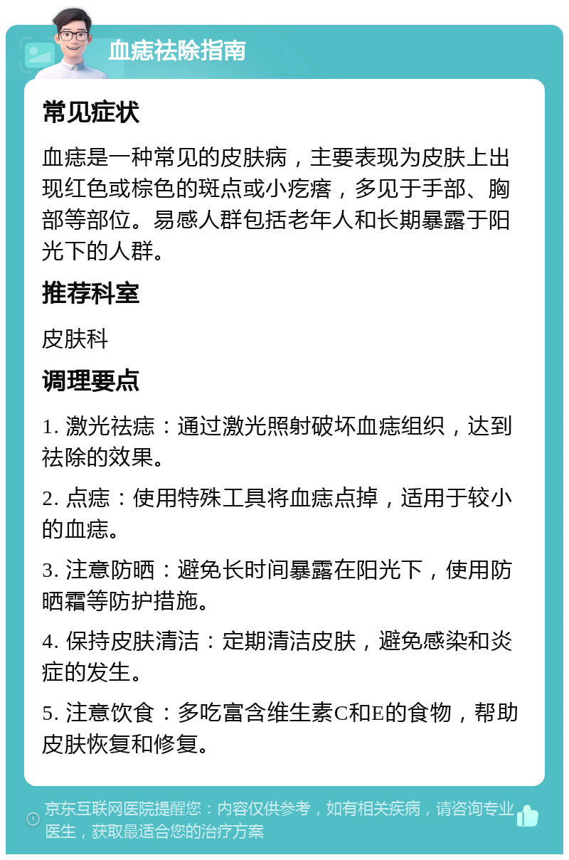 血痣祛除指南 常见症状 血痣是一种常见的皮肤病，主要表现为皮肤上出现红色或棕色的斑点或小疙瘩，多见于手部、胸部等部位。易感人群包括老年人和长期暴露于阳光下的人群。 推荐科室 皮肤科 调理要点 1. 激光祛痣：通过激光照射破坏血痣组织，达到祛除的效果。 2. 点痣：使用特殊工具将血痣点掉，适用于较小的血痣。 3. 注意防晒：避免长时间暴露在阳光下，使用防晒霜等防护措施。 4. 保持皮肤清洁：定期清洁皮肤，避免感染和炎症的发生。 5. 注意饮食：多吃富含维生素C和E的食物，帮助皮肤恢复和修复。