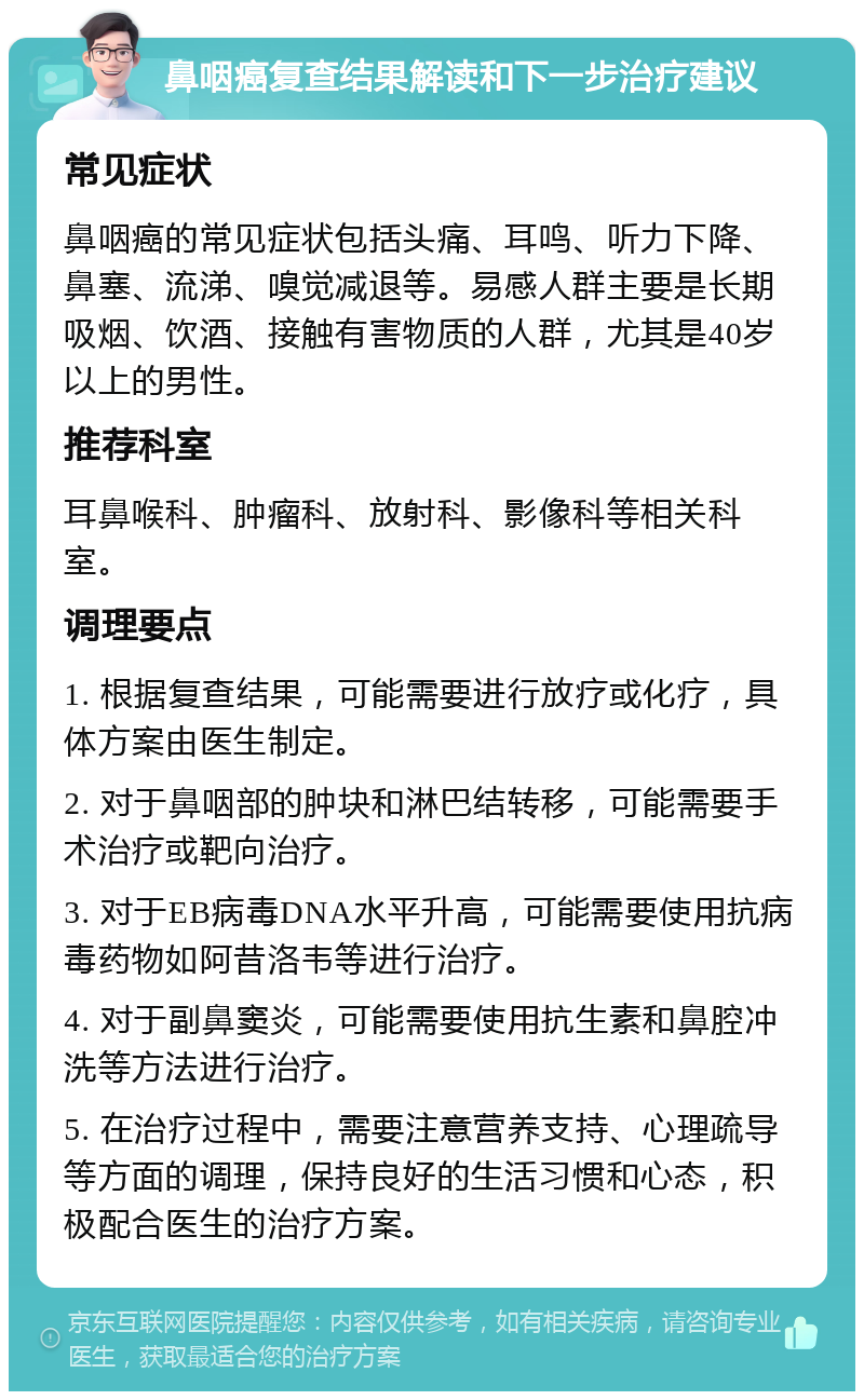 鼻咽癌复查结果解读和下一步治疗建议 常见症状 鼻咽癌的常见症状包括头痛、耳鸣、听力下降、鼻塞、流涕、嗅觉减退等。易感人群主要是长期吸烟、饮酒、接触有害物质的人群，尤其是40岁以上的男性。 推荐科室 耳鼻喉科、肿瘤科、放射科、影像科等相关科室。 调理要点 1. 根据复查结果，可能需要进行放疗或化疗，具体方案由医生制定。 2. 对于鼻咽部的肿块和淋巴结转移，可能需要手术治疗或靶向治疗。 3. 对于EB病毒DNA水平升高，可能需要使用抗病毒药物如阿昔洛韦等进行治疗。 4. 对于副鼻窦炎，可能需要使用抗生素和鼻腔冲洗等方法进行治疗。 5. 在治疗过程中，需要注意营养支持、心理疏导等方面的调理，保持良好的生活习惯和心态，积极配合医生的治疗方案。