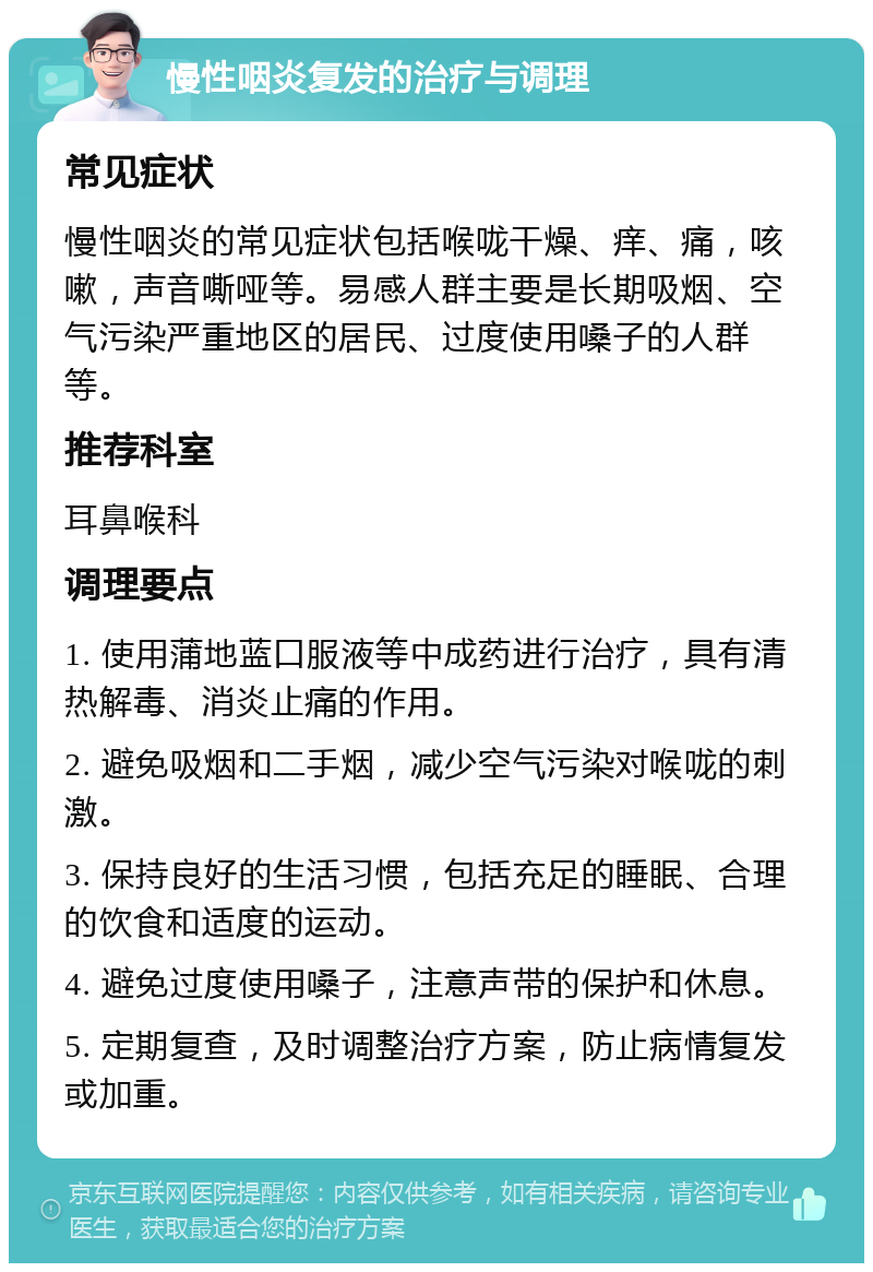 慢性咽炎复发的治疗与调理 常见症状 慢性咽炎的常见症状包括喉咙干燥、痒、痛，咳嗽，声音嘶哑等。易感人群主要是长期吸烟、空气污染严重地区的居民、过度使用嗓子的人群等。 推荐科室 耳鼻喉科 调理要点 1. 使用蒲地蓝口服液等中成药进行治疗，具有清热解毒、消炎止痛的作用。 2. 避免吸烟和二手烟，减少空气污染对喉咙的刺激。 3. 保持良好的生活习惯，包括充足的睡眠、合理的饮食和适度的运动。 4. 避免过度使用嗓子，注意声带的保护和休息。 5. 定期复查，及时调整治疗方案，防止病情复发或加重。