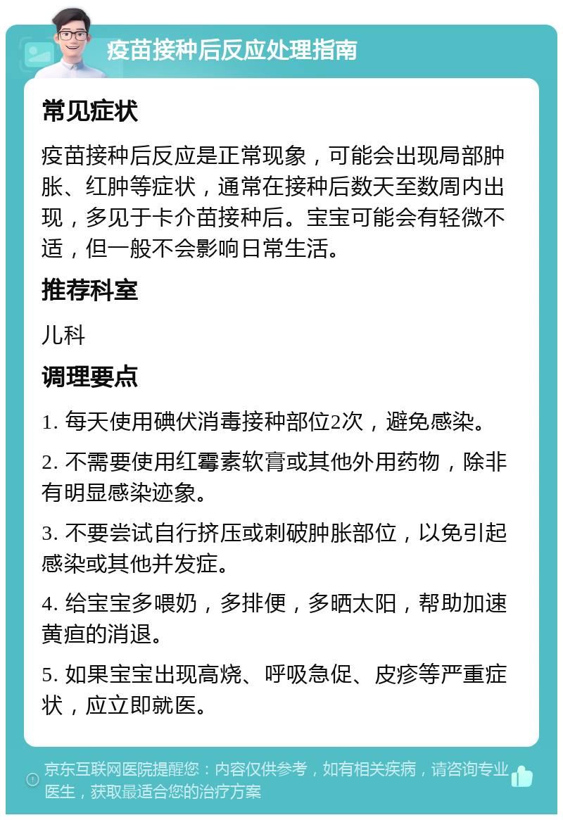 疫苗接种后反应处理指南 常见症状 疫苗接种后反应是正常现象，可能会出现局部肿胀、红肿等症状，通常在接种后数天至数周内出现，多见于卡介苗接种后。宝宝可能会有轻微不适，但一般不会影响日常生活。 推荐科室 儿科 调理要点 1. 每天使用碘伏消毒接种部位2次，避免感染。 2. 不需要使用红霉素软膏或其他外用药物，除非有明显感染迹象。 3. 不要尝试自行挤压或刺破肿胀部位，以免引起感染或其他并发症。 4. 给宝宝多喂奶，多排便，多晒太阳，帮助加速黄疸的消退。 5. 如果宝宝出现高烧、呼吸急促、皮疹等严重症状，应立即就医。