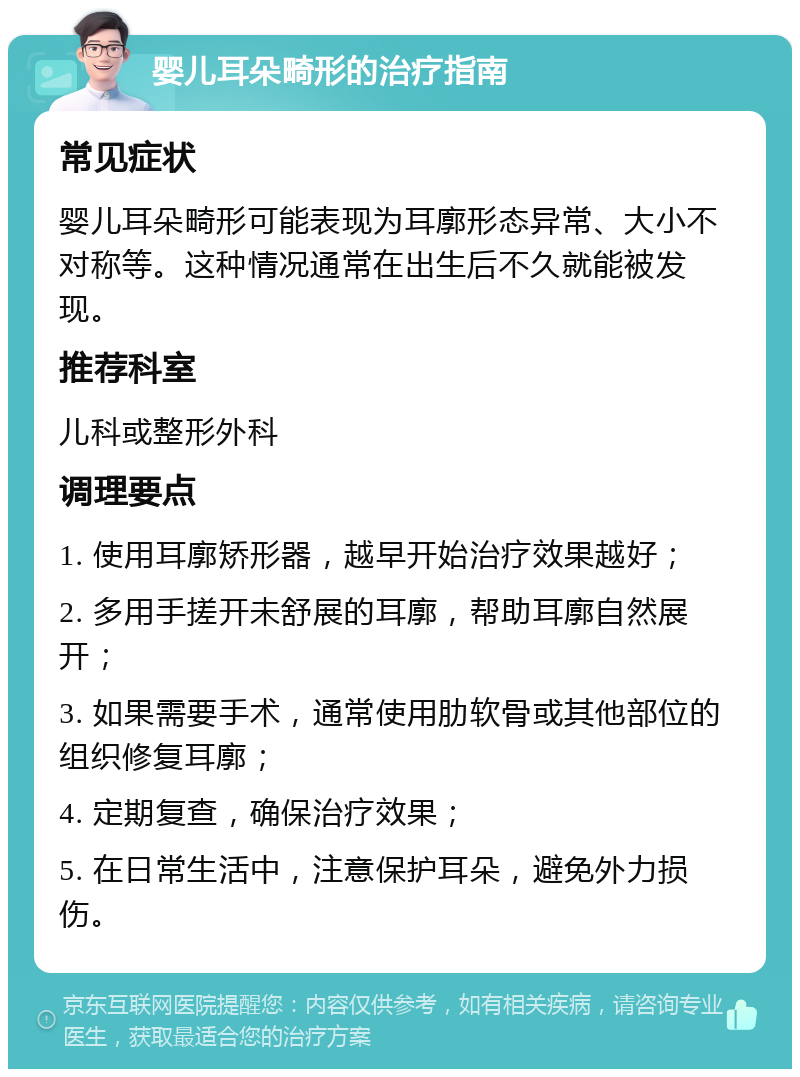 婴儿耳朵畸形的治疗指南 常见症状 婴儿耳朵畸形可能表现为耳廓形态异常、大小不对称等。这种情况通常在出生后不久就能被发现。 推荐科室 儿科或整形外科 调理要点 1. 使用耳廓矫形器，越早开始治疗效果越好； 2. 多用手搓开未舒展的耳廓，帮助耳廓自然展开； 3. 如果需要手术，通常使用肋软骨或其他部位的组织修复耳廓； 4. 定期复查，确保治疗效果； 5. 在日常生活中，注意保护耳朵，避免外力损伤。