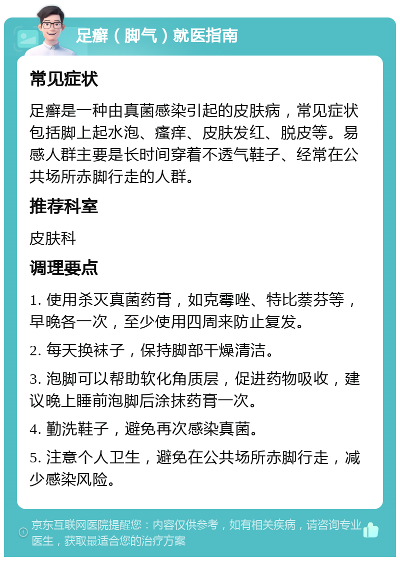 足癣（脚气）就医指南 常见症状 足癣是一种由真菌感染引起的皮肤病，常见症状包括脚上起水泡、瘙痒、皮肤发红、脱皮等。易感人群主要是长时间穿着不透气鞋子、经常在公共场所赤脚行走的人群。 推荐科室 皮肤科 调理要点 1. 使用杀灭真菌药膏，如克霉唑、特比萘芬等，早晚各一次，至少使用四周来防止复发。 2. 每天换袜子，保持脚部干燥清洁。 3. 泡脚可以帮助软化角质层，促进药物吸收，建议晚上睡前泡脚后涂抹药膏一次。 4. 勤洗鞋子，避免再次感染真菌。 5. 注意个人卫生，避免在公共场所赤脚行走，减少感染风险。