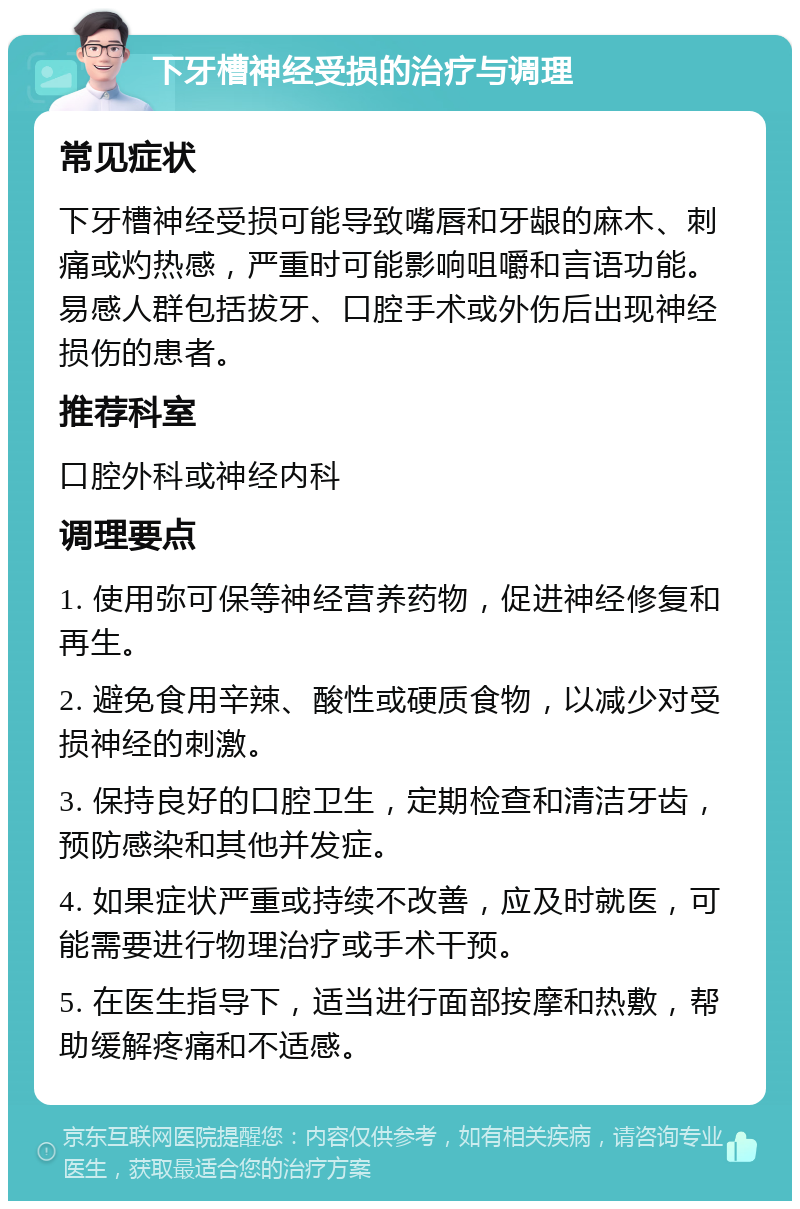 下牙槽神经受损的治疗与调理 常见症状 下牙槽神经受损可能导致嘴唇和牙龈的麻木、刺痛或灼热感，严重时可能影响咀嚼和言语功能。易感人群包括拔牙、口腔手术或外伤后出现神经损伤的患者。 推荐科室 口腔外科或神经内科 调理要点 1. 使用弥可保等神经营养药物，促进神经修复和再生。 2. 避免食用辛辣、酸性或硬质食物，以减少对受损神经的刺激。 3. 保持良好的口腔卫生，定期检查和清洁牙齿，预防感染和其他并发症。 4. 如果症状严重或持续不改善，应及时就医，可能需要进行物理治疗或手术干预。 5. 在医生指导下，适当进行面部按摩和热敷，帮助缓解疼痛和不适感。