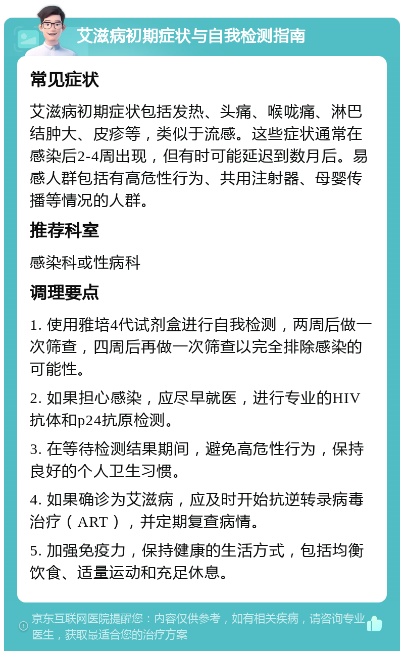 艾滋病初期症状与自我检测指南 常见症状 艾滋病初期症状包括发热、头痛、喉咙痛、淋巴结肿大、皮疹等，类似于流感。这些症状通常在感染后2-4周出现，但有时可能延迟到数月后。易感人群包括有高危性行为、共用注射器、母婴传播等情况的人群。 推荐科室 感染科或性病科 调理要点 1. 使用雅培4代试剂盒进行自我检测，两周后做一次筛查，四周后再做一次筛查以完全排除感染的可能性。 2. 如果担心感染，应尽早就医，进行专业的HIV抗体和p24抗原检测。 3. 在等待检测结果期间，避免高危性行为，保持良好的个人卫生习惯。 4. 如果确诊为艾滋病，应及时开始抗逆转录病毒治疗（ART），并定期复查病情。 5. 加强免疫力，保持健康的生活方式，包括均衡饮食、适量运动和充足休息。