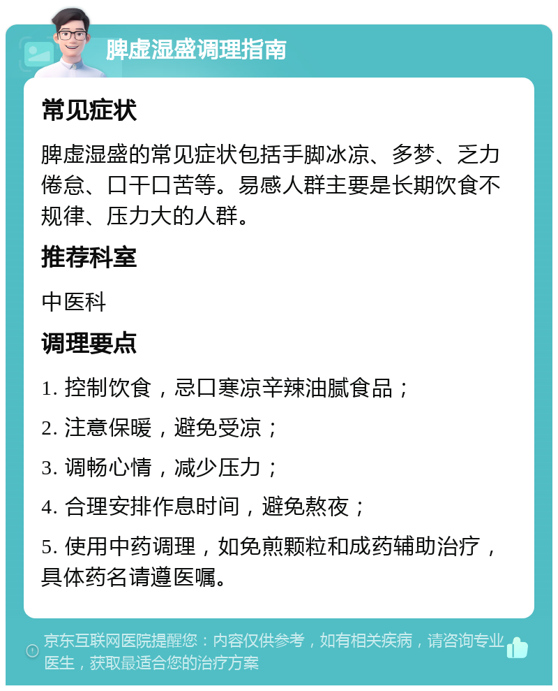 脾虚湿盛调理指南 常见症状 脾虚湿盛的常见症状包括手脚冰凉、多梦、乏力倦怠、口干口苦等。易感人群主要是长期饮食不规律、压力大的人群。 推荐科室 中医科 调理要点 1. 控制饮食，忌口寒凉辛辣油腻食品； 2. 注意保暖，避免受凉； 3. 调畅心情，减少压力； 4. 合理安排作息时间，避免熬夜； 5. 使用中药调理，如免煎颗粒和成药辅助治疗，具体药名请遵医嘱。