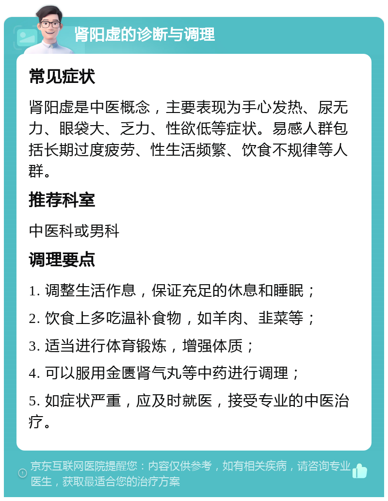 肾阳虚的诊断与调理 常见症状 肾阳虚是中医概念，主要表现为手心发热、尿无力、眼袋大、乏力、性欲低等症状。易感人群包括长期过度疲劳、性生活频繁、饮食不规律等人群。 推荐科室 中医科或男科 调理要点 1. 调整生活作息，保证充足的休息和睡眠； 2. 饮食上多吃温补食物，如羊肉、韭菜等； 3. 适当进行体育锻炼，增强体质； 4. 可以服用金匮肾气丸等中药进行调理； 5. 如症状严重，应及时就医，接受专业的中医治疗。