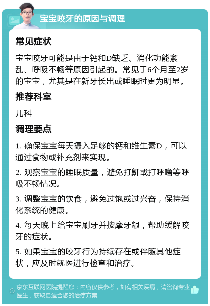 宝宝咬牙的原因与调理 常见症状 宝宝咬牙可能是由于钙和D缺乏、消化功能紊乱、呼吸不畅等原因引起的。常见于6个月至2岁的宝宝，尤其是在新牙长出或睡眠时更为明显。 推荐科室 儿科 调理要点 1. 确保宝宝每天摄入足够的钙和维生素D，可以通过食物或补充剂来实现。 2. 观察宝宝的睡眠质量，避免打鼾或打呼噜等呼吸不畅情况。 3. 调整宝宝的饮食，避免过饱或过兴奋，保持消化系统的健康。 4. 每天晚上给宝宝刷牙并按摩牙龈，帮助缓解咬牙的症状。 5. 如果宝宝的咬牙行为持续存在或伴随其他症状，应及时就医进行检查和治疗。