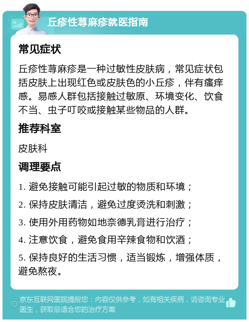 丘疹性荨麻疹就医指南 常见症状 丘疹性荨麻疹是一种过敏性皮肤病，常见症状包括皮肤上出现红色或皮肤色的小丘疹，伴有瘙痒感。易感人群包括接触过敏原、环境变化、饮食不当、虫子叮咬或接触某些物品的人群。 推荐科室 皮肤科 调理要点 1. 避免接触可能引起过敏的物质和环境； 2. 保持皮肤清洁，避免过度烫洗和刺激； 3. 使用外用药物如地奈德乳膏进行治疗； 4. 注意饮食，避免食用辛辣食物和饮酒； 5. 保持良好的生活习惯，适当锻炼，增强体质，避免熬夜。