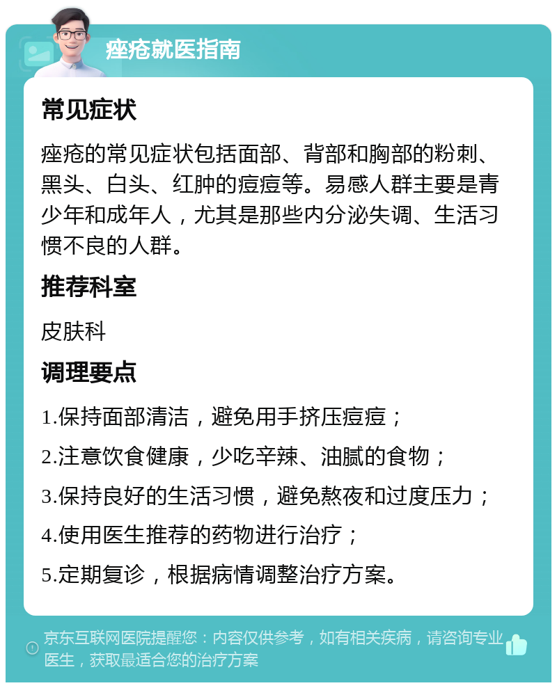 痤疮就医指南 常见症状 痤疮的常见症状包括面部、背部和胸部的粉刺、黑头、白头、红肿的痘痘等。易感人群主要是青少年和成年人，尤其是那些内分泌失调、生活习惯不良的人群。 推荐科室 皮肤科 调理要点 1.保持面部清洁，避免用手挤压痘痘； 2.注意饮食健康，少吃辛辣、油腻的食物； 3.保持良好的生活习惯，避免熬夜和过度压力； 4.使用医生推荐的药物进行治疗； 5.定期复诊，根据病情调整治疗方案。