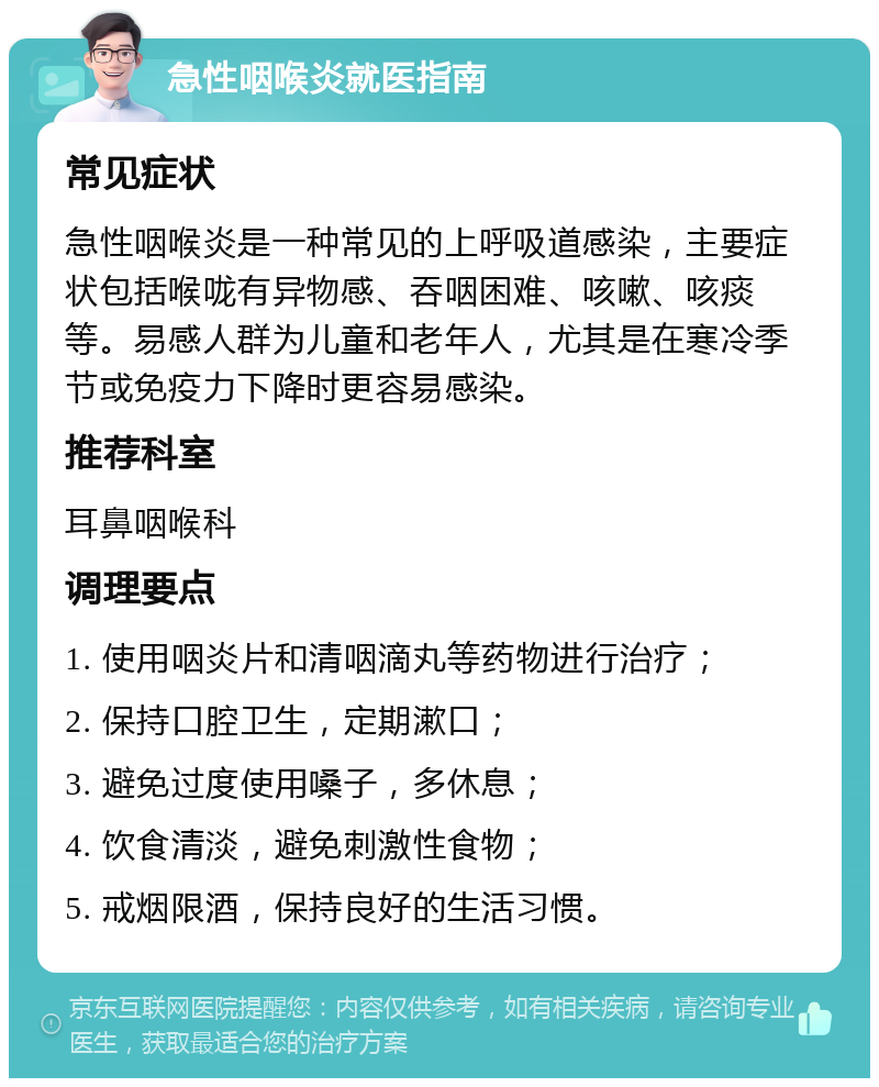 急性咽喉炎就医指南 常见症状 急性咽喉炎是一种常见的上呼吸道感染，主要症状包括喉咙有异物感、吞咽困难、咳嗽、咳痰等。易感人群为儿童和老年人，尤其是在寒冷季节或免疫力下降时更容易感染。 推荐科室 耳鼻咽喉科 调理要点 1. 使用咽炎片和清咽滴丸等药物进行治疗； 2. 保持口腔卫生，定期漱口； 3. 避免过度使用嗓子，多休息； 4. 饮食清淡，避免刺激性食物； 5. 戒烟限酒，保持良好的生活习惯。