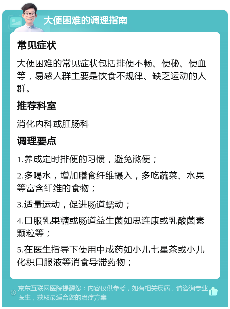 大便困难的调理指南 常见症状 大便困难的常见症状包括排便不畅、便秘、便血等，易感人群主要是饮食不规律、缺乏运动的人群。 推荐科室 消化内科或肛肠科 调理要点 1.养成定时排便的习惯，避免憋便； 2.多喝水，增加膳食纤维摄入，多吃蔬菜、水果等富含纤维的食物； 3.适量运动，促进肠道蠕动； 4.口服乳果糖或肠道益生菌如思连康或乳酸菌素颗粒等； 5.在医生指导下使用中成药如小儿七星茶或小儿化积口服液等消食导滞药物；