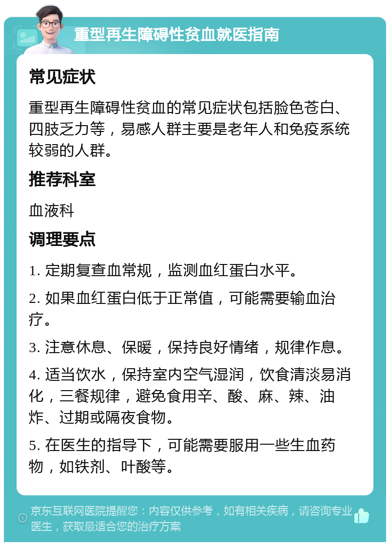 重型再生障碍性贫血就医指南 常见症状 重型再生障碍性贫血的常见症状包括脸色苍白、四肢乏力等，易感人群主要是老年人和免疫系统较弱的人群。 推荐科室 血液科 调理要点 1. 定期复查血常规，监测血红蛋白水平。 2. 如果血红蛋白低于正常值，可能需要输血治疗。 3. 注意休息、保暖，保持良好情绪，规律作息。 4. 适当饮水，保持室内空气湿润，饮食清淡易消化，三餐规律，避免食用辛、酸、麻、辣、油炸、过期或隔夜食物。 5. 在医生的指导下，可能需要服用一些生血药物，如铁剂、叶酸等。