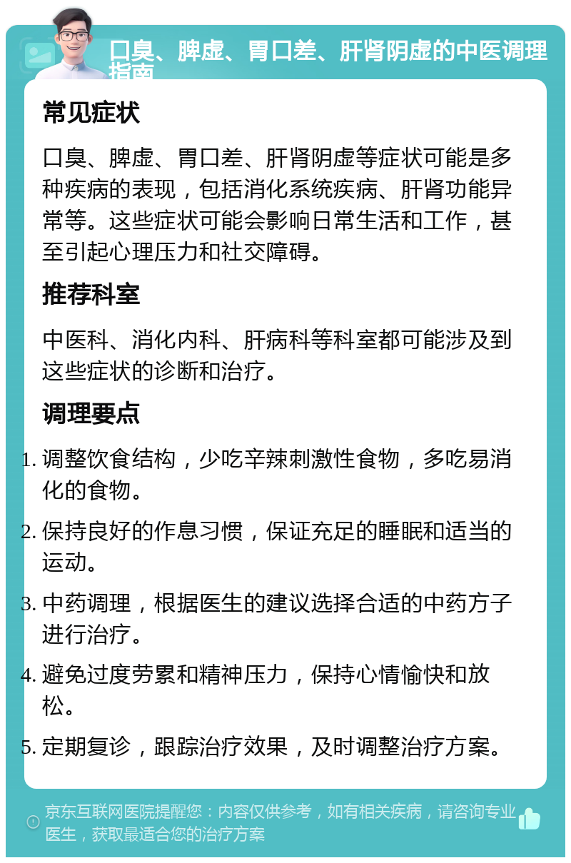 口臭、脾虚、胃口差、肝肾阴虚的中医调理指南 常见症状 口臭、脾虚、胃口差、肝肾阴虚等症状可能是多种疾病的表现，包括消化系统疾病、肝肾功能异常等。这些症状可能会影响日常生活和工作，甚至引起心理压力和社交障碍。 推荐科室 中医科、消化内科、肝病科等科室都可能涉及到这些症状的诊断和治疗。 调理要点 调整饮食结构，少吃辛辣刺激性食物，多吃易消化的食物。 保持良好的作息习惯，保证充足的睡眠和适当的运动。 中药调理，根据医生的建议选择合适的中药方子进行治疗。 避免过度劳累和精神压力，保持心情愉快和放松。 定期复诊，跟踪治疗效果，及时调整治疗方案。